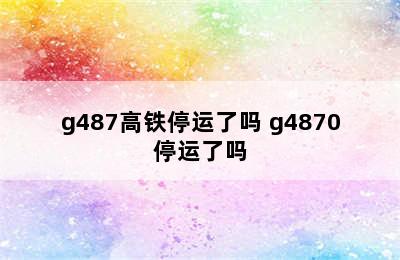 g487高铁停运了吗 g4870停运了吗